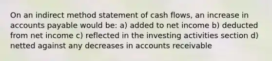 On an indirect method statement of cash flows, an increase in accounts payable would be: a) added to net income b) deducted from net income c) reflected in the investing activities section d) netted against any decreases in accounts receivable