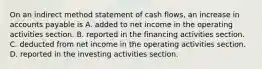 On an indirect method statement of cash flows, an increase in accounts payable is A. added to net income in the operating activities section. B. reported in the financing activities section. C. deducted from net income in the operating activities section. D. reported in the investing activities section.