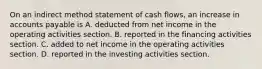 On an indirect method statement of cash​ flows, an increase in accounts payable is A. deducted from net income in the operating activities section. B. reported in the financing activities section. C. added to net income in the operating activities section. D. reported in the investing activities section.