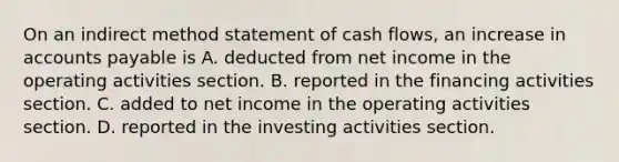 On an indirect method statement of cash​ flows, an increase in accounts payable is A. deducted from net income in the operating activities section. B. reported in the financing activities section. C. added to net income in the operating activities section. D. reported in the investing activities section.