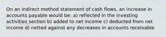 On an indirect method statement of cash flows, an increase in accounts payable would be: a) reflected in the investing activities section b) added to net income c) deducted from net income d) netted against any decreases in accounts receivable