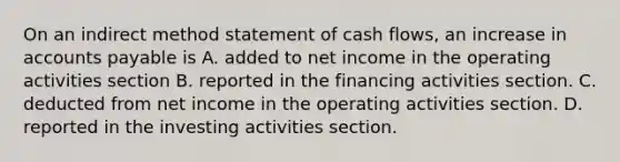 On an indirect method statement of cash flows, an increase in accounts payable is A. added to net income in the operating activities section B. reported in the financing activities section. C. deducted from net income in the operating activities section. D. reported in the investing activities section.