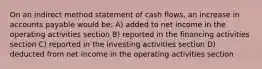 On an indirect method statement of cash flows, an increase in accounts payable would be: A) added to net income in the operating activities section B) reported in the financing activities section C) reported in the investing activities section D) deducted from net income in the operating activities section