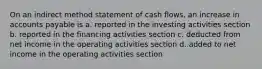 On an indirect method statement of cash​ flows, an increase in accounts payable is a. reported in the investing activities section b. reported in the financing activities section c. deducted from net income in the operating activities section d. added to net income in the operating activities section