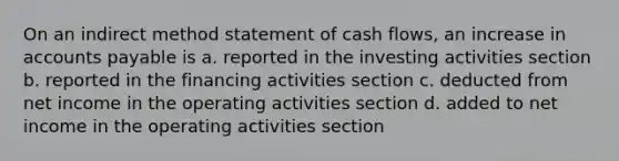 On an indirect method statement of cash​ flows, an increase in accounts payable is a. reported in the investing activities section b. reported in the financing activities section c. deducted from net income in the operating activities section d. added to net income in the operating activities section