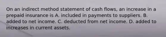 On an indirect method statement of cash​ flows, an increase in a prepaid insurance is A. included in payments to suppliers. B. added to net income. C. deducted from net income. D. added to increases in current assets.