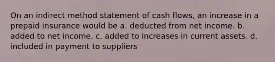 On an indirect method statement of cash flows, an increase in a prepaid insurance would be a. deducted from net income. b. added to net income. c. added to increases in current assets. d. included in payment to suppliers