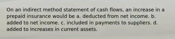 On an indirect method statement of cash flows, an increase in a prepaid insurance would be a. deducted from net income. b. added to net income. c. included in payments to suppliers. d. added to increases in current assets.