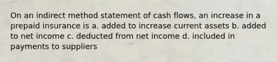 On an indirect method statement of cash​ flows, an increase in a prepaid insurance is a. added to increase current assets b. added to net income c. deducted from net income d. included in payments to suppliers