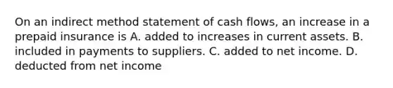 On an indirect method statement of cash​ flows, an increase in a prepaid insurance is A. added to increases in current assets. B. included in payments to suppliers. C. added to net income. D. deducted from net income