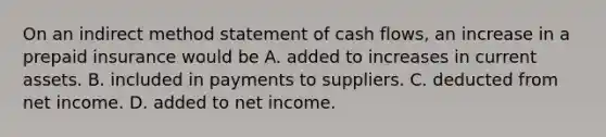 On an indirect method statement of cash​ flows, an increase in a prepaid insurance would be A. added to increases in current assets. B. included in payments to suppliers. C. deducted from net income. D. added to net income.