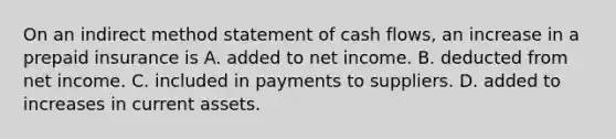 On an indirect method statement of cash​ flows, an increase in a prepaid insurance is A. added to net income. B. deducted from net income. C. included in payments to suppliers. D. added to increases in current assets.