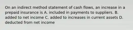 On an indirect method statement of cash​ flows, an increase in a prepaid insurance is A. included in payments to suppliers. B. added to net income C. added to increases in current assets D. deducted from net income