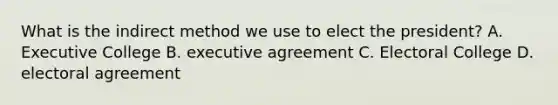 What is the indirect method we use to elect the president? A. Executive College B. executive agreement C. Electoral College D. electoral agreement