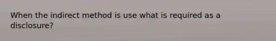 When the indirect method is use what is required as a disclosure?