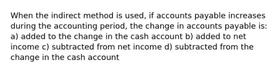 When the indirect method is used, if accounts payable increases during the accounting period, the change in accounts payable is: a) added to the change in the cash account b) added to net income c) subtracted from net income d) subtracted from the change in the cash account