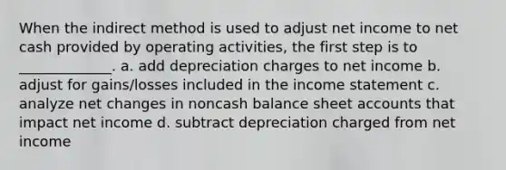 When the indirect method is used to adjust net income to net cash provided by operating activities, the first step is to _____________. a. add depreciation charges to net income b. adjust for gains/losses included in the income statement c. analyze net changes in noncash balance sheet accounts that impact net income d. subtract depreciation charged from net income