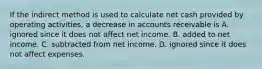 If the indirect method is used to calculate net cash provided by operating activities, a decrease in accounts receivable is A. ignored since it does not affect net income. B. added to net income. C. subtracted from net income. D. ignored since it does not affect expenses.