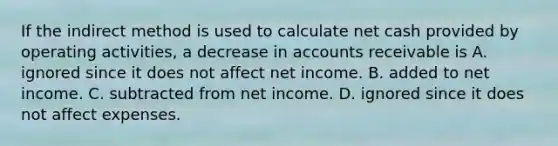 If the indirect method is used to calculate net cash provided by operating activities, a decrease in accounts receivable is A. ignored since it does not affect net income. B. added to net income. C. subtracted from net income. D. ignored since it does not affect expenses.