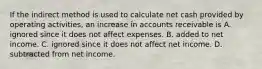 If the indirect method is used to calculate net cash provided by operating​ activities, an increase in accounts receivable is A. ignored since it does not affect expenses. B. added to net income. C. ignored since it does not affect net income. D. subtracted from net income.