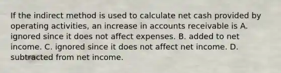 If the indirect method is used to calculate net cash provided by operating​ activities, an increase in accounts receivable is A. ignored since it does not affect expenses. B. added to net income. C. ignored since it does not affect net income. D. subtracted from net income.