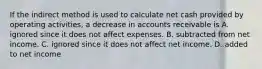 If the indirect method is used to calculate net cash provided by operating​ activities, a decrease in accounts receivable is A. ignored since it does not affect expenses. B. subtracted from net income. C. ignored since it does not affect net income. D. added to net income