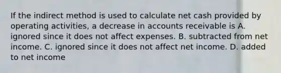 If the indirect method is used to calculate net cash provided by operating​ activities, a decrease in accounts receivable is A. ignored since it does not affect expenses. B. subtracted from net income. C. ignored since it does not affect net income. D. added to net income