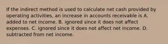 If the indirect method is used to calculate net cash provided by operating​ activities, an increase in accounts receivable is A. added to net income. B. ignored since it does not affect expenses. C. ignored since it does not affect net income. D. subtracted from net income.