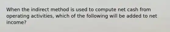 When the indirect method is used to compute net cash from operating activities, which of the following will be added to net income?