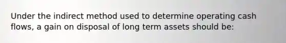 Under the indirect method used to determine operating cash flows, a gain on disposal of long term assets should be: