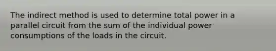 The indirect method is used to determine total power in a parallel circuit from the sum of the individual power consumptions of the loads in the circuit.