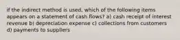 if the indirect method is used, which of the following items appears on a statement of cash flows? a) cash receipt of interest revenue b) depreciation expense c) collections from customers d) payments to suppliers