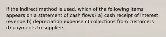 if the indirect method is used, which of the following items appears on a statement of cash flows? a) cash receipt of interest revenue b) depreciation expense c) collections from customers d) payments to suppliers