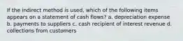 If the indirect method is​ used, which of the following items appears on a statement of cash​ flows? a. depreciation expense b. payments to suppliers c. cash recipient of interest revenue d. collections from customers