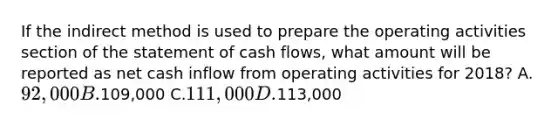 If the indirect method is used to prepare the operating activities section of the statement of cash flows, what amount will be reported as net cash inflow from operating activities for 2018? A.92,000 B.109,000 C.111,000 D.113,000