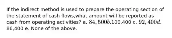 If the indirect method is used to prepare the operating section of the statement of cash flows,what amount will be reported as cash from operating activities? a. 84,500 b.100,400 c. 92,400 d.86,400 e. None of the above.