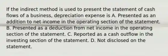 If the indirect method is used to present the statement of cash flows of a business, depreciation expense is A. Presented as an addition to net income in the operating section of the statement. B. Presented as a deduction from net income in the operating section of the statement. C. Reported as a cash outflow in the investing section of the statement. D. Not disclosed on the statement.