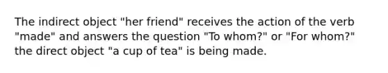 The indirect object "her friend" receives the action of the verb "made" and answers the question "To whom?" or "For whom?" the direct object "a cup of tea" is being made.