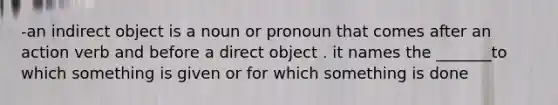 -an indirect object is a noun or pronoun that comes after an action verb and before a direct object . it names the _______to which something is given or for which something is done