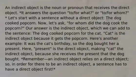 An indirect object is the noun or pronoun that receives the direct object. *It answers the question "to/for what?" or "to/for whom?" * Let's start with a sentence without a direct object: The dog cooked popcorn. Now, let's ask, "for whom did the dog cook the popcorn?" Our answer is the indirect object, which we can add to the sentence: The dog cooked popcorn for the cat. "Cat" is the indirect object because it gets the popcorn. Here's another example: It was the cat's birthday, so the dog bought her a present. Here, "present" is the direct object, making "cat" the indirect object, because she receives the present that the dog bought. *Remember—an indirect object relies on a direct object; so, in order for there to be an indirect object, a sentence has to have a direct object first!*