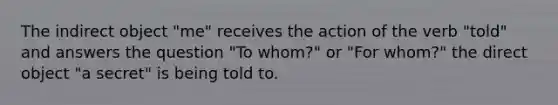 The indirect object "me" receives the action of the verb "told" and answers the question "To whom?" or "For whom?" the direct object "a secret" is being told to.