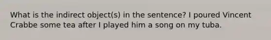 What is the indirect object(s) in the sentence? I poured Vincent Crabbe some tea after I played him a song on my tuba.