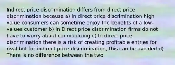 Indirect price discrimination differs from direct price discrimination because a) In direct price discrimination high value consumers can sometime enjoy the benefits of a low-values customer b) In Direct price discrimination firms do not have to worry about cannibalizing c) In direct price discrimination there is a risk of creating profitable entries for rival but for indirect price discrimination, this can be avoided d) There is no difference between the two