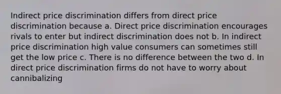 ​Indirect price discrimination differs from direct price discrimination because a. ​Direct price discrimination encourages rivals to enter but indirect discrimination does not b. ​In indirect price discrimination high value consumers can sometimes still get the low price c. ​There is no difference between the two d. ​In direct price discrimination firms do not have to worry about cannibalizing