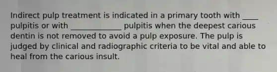 Indirect pulp treatment is indicated in a primary tooth with ____ pulpitis or with _____________ pulpitis when the deepest carious dentin is not removed to avoid a pulp exposure. The pulp is judged by clinical and radiographic criteria to be vital and able to heal from the carious insult.