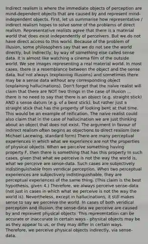 Indirect realism is where the immediate objects of perception are mind-dependent objects that are caused by and represent mind-independent objects. First, let us summarise how representative / indirect realism hopes to solve some of the problems of direct realism. Representative realists agree that there is a material world that does exist independently of perceivers. But we do not have direct access to this world. Because of the problem of illusion, some philosophers say that we do not see the world directly, but indirectly, by way of something else called sense data. It is almost like watching a cinema film of the outside world. We see images representing a real material world. In most cases, there is a resemblance between the object and the sense data, but not always (explaining illusions) and sometimes there may be a sense data without any corresponding object (explaining hallucinations). Don't forget that the naïve realist will claim that there are NOT two things in the case of illusion ... there is no need to say that there is an object (e.g. straight stick) AND a sense datum (e.g. of a bent stick), but rather just a straight stick that has the property of looking bent at that time. This would be an example of reification. The naïve realist could also claim that in the case of hallucination we are just thinking about an object that does not exist. The argument in favour of indirect realism often begins as objections to direct realism (see Michael Lacewing, standard form) There are many perceptual experiences in which what we experience are not the properties of physical objects. When we perceive something having property F, then there is something that has this property In such cases, given that what we perceive is not the way the world is, what we perceive are sense-data. Such cases are subjectively indistinguishable from veridical perception. When two perceptual experiences are subjectively indistinguishable, they are perceptual experiences of the same thing. (This claim is the best hypothesis, given 4.) Therefore, we always perceive sense-data (not just in cases in which what we perceive is not the way the world is). Nevertheless, except in hallucinations, it still makes sense to say we perceive the world. In cases of both veridical perception and illusion, the sense-data we perceive are caused by and represent physical objects. This representation can be accurate or inaccurate in certain ways - physical objects may be as they appear to us, or they may differ in certain ways. Therefore, we perceive physical objects indirectly, via sense-data.