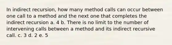 In indirect recursion, how many method calls can occur between one call to a method and the next one that completes the indirect recursion a. 4 b. There is no limit to the number of intervening calls between a method and its indirect recursive call. c. 3 d. 2 e. 5