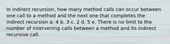 In indirect recursion, how many method calls can occur between one call to a method and the next one that completes the indirect recursion a. 4 b. 3 c. 2 d. 5 e. There is no limit to the number of intervening calls between a method and its indirect recursive call.