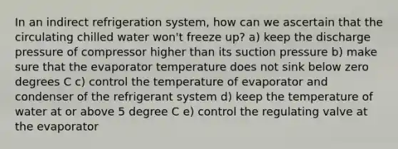 In an indirect refrigeration system, how can we ascertain that the circulating chilled water won't freeze up? a) keep the discharge pressure of compressor higher than its suction pressure b) make sure that the evaporator temperature does not sink below zero degrees C c) control the temperature of evaporator and condenser of the refrigerant system d) keep the temperature of water at or above 5 degree C e) control the regulating valve at the evaporator