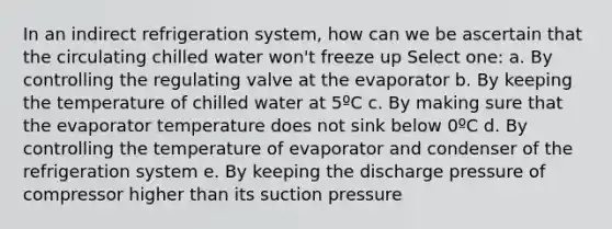 In an indirect refrigeration system, how can we be ascertain that the circulating chilled water won't freeze up Select one: a. By controlling the regulating valve at the evaporator b. By keeping the temperature of chilled water at 5ºC c. By making sure that the evaporator temperature does not sink below 0ºC d. By controlling the temperature of evaporator and condenser of the refrigeration system e. By keeping the discharge pressure of compressor higher than its suction pressure